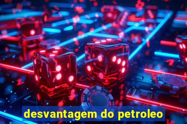 desvantagem do petroleo